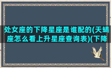 处女座的下降星座是谁配的(天蝎座怎么看上升星座查询表)(下降星座 处女)